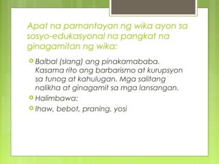 Apat na pamantayan ng wika ayon sa
sosyo-edukasyonal na pangkat na
ginagamitan ng wika:
 Balbal (slang) ang pinakamababa.
Kasama rito ang barbarismo at kurupsyon
sa tunog at kahulugan. Mga salitang
nalikha at ginagamit sa mga lansangan.
 Halimbawa:
 Ihaw, bebot, praning, yosi
 