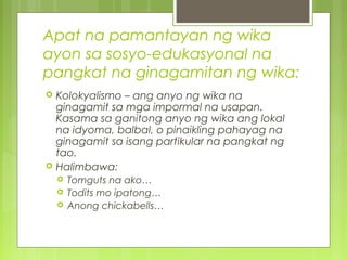 Apat na pamantayan ng wika
ayon sa sosyo-edukasyonal na
pangkat na ginagamitan ng wika:
 Kolokyalismo – ang anyo ng wika na
ginagamit sa mga impormal na usapan.
Kasama sa ganitong anyo ng wika ang lokal
na idyoma, balbal, o pinaikling pahayag na
ginagamit sa isang partikular na pangkat ng
tao.
 Halimbawa:
 Tomguts na ako…
 Todits mo ipatong…
 Anong chickabells…
 