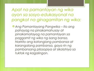 Apat na pamantayan ng wika
ayon sa sosyo-edukasyonal na
pangkat na ginagamitan ng wika:
 Ang Pamantayang Pangwika – Ito ang
pahayag na pinakamahusay at
pinakamatayog na pamantayan sa
paggamit ng wika ng isang bansa.
Naririto ang katangiang pambansa at
karangalang pambansa, gaya rin ng
pambansang pilosopiya at sikolohiya sa
tuktok ng kagalingan.
 