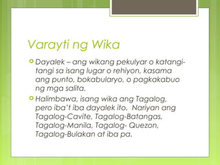 Varayti ng Wika
 Dayalek – ang wikang pekulyar o katangi-
tangi sa isang lugar o rehiyon, kasama
ang punto, bokabularyo, o pagkakabuo
ng mga salita.
 Halimbawa, isang wika ang Tagalog,
pero iba’t iba dayalek ito. Nariyan ang
Tagalog-Cavite, Tagalog-Batangas,
Tagalog-Manila, Tagalog- Quezon,
Tagalog-Bulakan at iba pa.
 