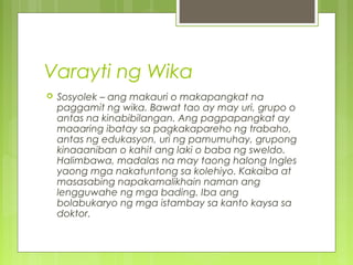 Varayti ng Wika
 Sosyolek – ang makauri o makapangkat na
paggamit ng wika. Bawat tao ay may uri, grupo o
antas na kinabibilangan. Ang pagpapangkat ay
maaaring ibatay sa pagkakapareho ng trabaho,
antas ng edukasyon, uri ng pamumuhay, grupong
kinaaaniban o kahit ang laki o baba ng sweldo.
Halimbawa, madalas na may taong halong Ingles
yaong mga nakatuntong sa kolehiyo. Kakaiba at
masasabing napakamalikhain naman ang
lengguwahe ng mga bading. Iba ang
bolabukaryo ng mga istambay sa kanto kaysa sa
doktor.
 