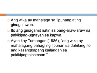 





Ang wika ay mahalaga sa lipunang ating
ginagalawan.
Ito ang ginagamit natin sa pang-araw-araw na
pakikipag-ugnayan sa kapwa.
Ayon kay Tumangan (1986), “ang wika ay
mahalagang bahagi ng lipunan sa dahilang ito
ang kasangkapang kailangan sa
pakikipagtalastasan.”

 