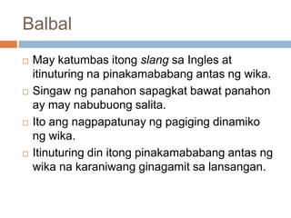Balbal








May katumbas itong slang sa Ingles at
itinuturing na pinakamababang antas ng wika.
Singaw ng panahon sapagkat bawat panahon
ay may nabubuong salita.
Ito ang nagpapatunay ng pagiging dinamiko
ng wika.
Itinuturing din itong pinakamababang antas ng
wika na karaniwang ginagamit sa lansangan.

 