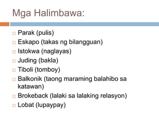 Mga Halimbawa:











Parak (pulis)
Eskapo (takas ng bilangguan)
Istokwa (naglayas)
Juding (bakla)
Tiboli (tomboy)
Balkonik (taong maraming balahibo sa
katawan)
Brokeback (lalaki sa lalaking relasyon)
Lobat (lupaypay)

 