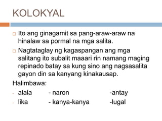 KOLOKYAL
Ito ang ginagamit sa pang-araw-araw na
hinalaw sa pormal na mga salita.
 Nagtataglay ng kagaspangan ang mga
salitang ito subalit maaari rin namang maging
repinado batay sa kung sino ang nagsasalita
gayon din sa kanyang kinakausap.
Halimbawa:
- alala
- naron
-antay
- lika
- kanya-kanya
-lugal


 