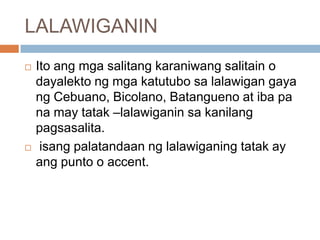 LALAWIGANIN




Ito ang mga salitang karaniwang salitain o
dayalekto ng mga katutubo sa lalawigan gaya
ng Cebuano, Bicolano, Batangueno at iba pa
na may tatak –lalawiganin sa kanilang
pagsasalita.
isang palatandaan ng lalawiganing tatak ay
ang punto o accent.

 