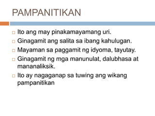 PAMPANITIKAN







Ito ang may pinakamayamang uri.
Ginagamit ang salita sa ibang kahulugan.
Mayaman sa paggamit ng idyoma, tayutay.
Ginagamit ng mga manunulat, dalubhasa at
mananaliksik.
Ito ay nagaganap sa tuwing ang wikang
pampanitikan

 