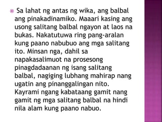  Sa lahat ng antas ng wika, ang balbal
ang pinakadinamiko. Maaari kasing ang
usong salitang balbal ngayon at laos na
bukas. Nakatutuwa ring pang-aralan
kung paano nabubuo ang mga salitang
ito. Minsan nga, dahil sa
napakasalimuot na prosesong
pinagdadaanan ng isang salitang
balbal, nagiging lubhang mahirap nang
ugatin ang pinanggalingan nito.
Kayrami ngang kabataang gamit nang
gamit ng mga salitang balbal na hindi
nila alam kung paano nabuo.
 