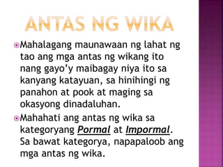 Mahalagang maunawaan ng lahat ng
tao ang mga antas ng wikang ito
nang gayo’y maibagay niya ito sa
kanyang katayuan, sa hinihingi ng
panahon at pook at maging sa
okasyong dinadaluhan.
Mahahati ang antas ng wika sa
kategoryang Pormal at Impormal.
Sa bawat kategorya, napapaloob ang
mga antas ng wika.
 