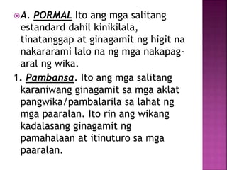 A. PORMAL Ito ang mga salitang
estandard dahil kinikilala,
tinatanggap at ginagamit ng higit na
nakararami lalo na ng mga nakapag-
aral ng wika.
1. Pambansa. Ito ang mga salitang
karaniwang ginagamit sa mga aklat
pangwika/pambalarila sa lahat ng
mga paaralan. Ito rin ang wikang
kadalasang ginagamit ng
pamahalaan at itinuturo sa mga
paaralan.
 