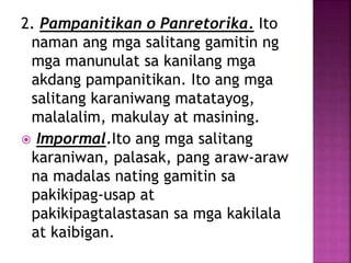 2. Pampanitikan o Panretorika. Ito
naman ang mga salitang gamitin ng
mga manunulat sa kanilang mga
akdang pampanitikan. Ito ang mga
salitang karaniwang matatayog,
malalalim, makulay at masining.
 Impormal.Ito ang mga salitang
karaniwan, palasak, pang araw-araw
na madalas nating gamitin sa
pakikipag-usap at
pakikipagtalastasan sa mga kakilala
at kaibigan.
 