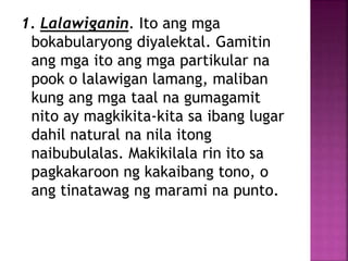 1. Lalawiganin. Ito ang mga
bokabularyong diyalektal. Gamitin
ang mga ito ang mga partikular na
pook o lalawigan lamang, maliban
kung ang mga taal na gumagamit
nito ay magkikita-kita sa ibang lugar
dahil natural na nila itong
naibubulalas. Makikilala rin ito sa
pagkakaroon ng kakaibang tono, o
ang tinatawag ng marami na punto.
 