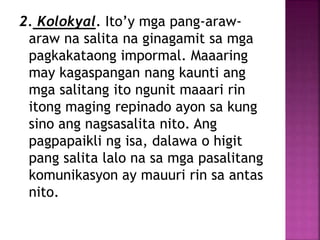 2. Kolokyal. Ito’y mga pang-araw-
araw na salita na ginagamit sa mga
pagkakataong impormal. Maaaring
may kagaspangan nang kaunti ang
mga salitang ito ngunit maaari rin
itong maging repinado ayon sa kung
sino ang nagsasalita nito. Ang
pagpapaikli ng isa, dalawa o higit
pang salita lalo na sa mga pasalitang
komunikasyon ay mauuri rin sa antas
nito.
 
