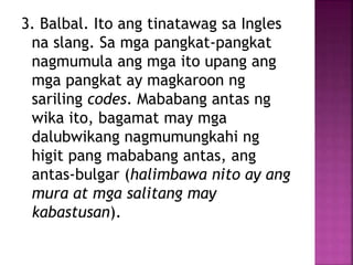 3. Balbal. Ito ang tinatawag sa Ingles
na slang. Sa mga pangkat-pangkat
nagmumula ang mga ito upang ang
mga pangkat ay magkaroon ng
sariling codes. Mababang antas ng
wika ito, bagamat may mga
dalubwikang nagmumungkahi ng
higit pang mababang antas, ang
antas-bulgar (halimbawa nito ay ang
mura at mga salitang may
kabastusan).
 