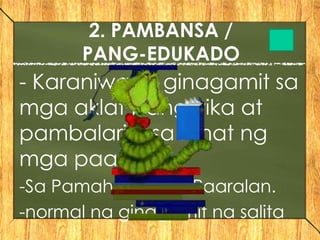 - Karaniwang ginagamit sa
mga aklat pangwika at
pambalarila sa lahat ng
mga paaralan.
-Sa Pamahalaan at Paaralan.
-normal na ginagamit na salita
2. PAMBANSA /
PANG-EDUKADO
 