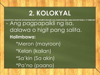 - Ang pagpapaikli ng isa,
dalawa o higit pang salita.
Halimbawa:
*Meron (mayroon)
*Kelan (kailan)
*Sa’kin (Sa akin)
*Pa’no (paano)
2. KOLOKYAL
 