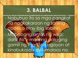 - Nabubuo ito sa mga pangkat
na nagkakaroon ng sariling
codes o may ibig sabihin.
- Mababang antas ng wika;
dahil ito’y maaring palaging
gamit ng mga tao ngayon at
kinabukasan ay lumalaos na.
3. BALBAL
 