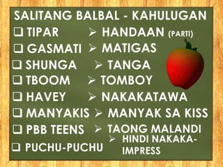  TIPAR
SALITANG BALBAL - KAHULUGAN
 HANDAAN (PARTI)
 GASMATI  MATIGAS
 PUCHU-PUCHU
 HINDI NAKAKA-
IMPRESS
 TBOOM  TOMBOY
 HAVEY  NAKAKATAWA
 MANYAKIS  MANYAK SA KISS
 PBB TEENS  TAONG MALANDI
 SHUNGA  TANGA
 