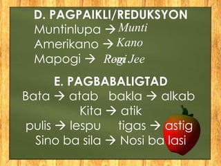 D. PAGPAIKLI/REDUKSYON
Muntinlupa 
Amerikano 
Mapogi 
E. PAGBABALIGTAD
Bata  atab bakla  alkab
Kita  atik
pulis  lespu tigas  astig
Sino ba sila  Nosi ba lasi
Munti
Kano
Rem JeePogi
 