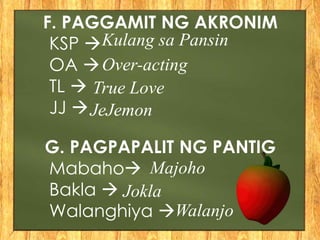 F. PAGGAMIT NG AKRONIM
KSP 
OA 
TL 
JJ 
G. PAGPAPALIT NG PANTIG
Mabaho
Bakla 
Walanghiya 
Kulang sa Pansin
Over-acting
True Love
JeJemon
Majoho
Jokla
Walanjo
 