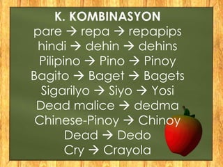 K. KOMBINASYON
pare  repa  repapips
hindi  dehin  dehins
Pilipino  Pino  Pinoy
Bagito  Baget  Bagets
Sigarilyo  Siyo  Yosi
Dead malice  dedma
Chinese-Pinoy  Chinoy
Dead  Dedo
Cry  Crayola
 