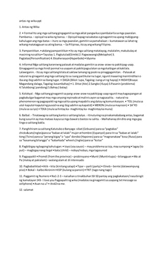 antas-ng-wika-ppt
1. Antas ng Wika
2. • Formal Ito ang mga salitanggingagamitsamgaaklat pangwikaopambalarilasamga paaralan.
Pambansa. – opisyal nawikang bansa. – Opisyal kapagnaisabatasoginagamitnaupang mabigyang-
kahuluganangmga batas – ituro sa mga paaralan,gamitinsapamahalaan – kumatawansa lahatng
wikangmatatagpuansa atingbansa. – Sa Pilipinas,itoayangwikangFilipino.
3. Pampanitikan.•akdangpampanitikan•Ito ay mga salitangmatatayog,malalalim, makukulayat
masiningnasalita• Tayutay 1. Pagtutulad(Simile) 2.Pagwawangis(Metaphor) 3.
Pagtatao(Personification) 4.Eksaherasyon(Hyperbole) •Idyoma
4. Informal Mga salitangkaraniwngpalasakatmadalasgamitinsa araw-araw na pakikipag-usap.
Ginagagamitsa mga hindi pormal nausapamat pakikipagsulatansamgakaibiganatkakilala.
Lalawiganin. - Itoay mga salitangkilalaatsaklaw lamangngpookna pinaggagamitan. - Palasakat
natural na ginagamitangmga salitangitosa isangpartikularna lugar,ngunitmaaaringmaintindihano
ibaang ibigsabihinsaibanglugar.• DAGA (Bikol:lupa,Tagalog:isanguri ng hayop) • INDAY(Bisaya:
Magandang dalaga,Tagalog:kasambahay) • 1. Ditse (Ate) 2.Sangko( Kuya) 3.Pasanin(problema)
4.Talukbong( pandong) 5.Bahay( balay)
5. Kolokyal. - Mga salitangginagamitsapang-araw-araw napakikipag-usapngunitmaykagaspanganat
pagkabulgarbagamatmay mga anyongrepinadoatmalinisayonsanagsasalita. - natural na
phenomenonngpagpapaikli ngmgasalitaupangmapabilisangdaloyngkomunikasyon. •‘TOL (mulasa
utol-kaputol-kaputolngpusodnaang ibigsabihinaykapatid) • MERON (mulasamayroon) • SA’YO
(mulasa sa iyo) • TEKA (mulasahintayka- maghintayka- maghintaykamuna)
6. Balbal. - Tinatawagna salitangkantoo salitangkalye. - itinuturingnapinakamababangantas,bagamat
kungsusuriinaymas mataas kaysasa mga bawal o bastosna salita. - Maihahanaydinditoang mga gay
lingoosalitangbakla.
7. PanghihiramsasalitangKatutubooBanyaga: sibat(Cebuano) parasa“pagtakas”
chicks&cats(Ingles)parasa“babae at lalaki”mujerathombre (Espanyol) pararinsa “babae at lalaki”
tong (Tsino) parasa “perangbigay”o “upa” dorobo(Hapones) parasa “magnanakaw”kosa (Ruso) para
sa “kasamangbilanggo”o “kabarkada”wheels(Ingles)parasa “kotse”
8. Pagbibigayngbagongkahulugan:• toyo(soysauce) – mayproblemasaisip,maysumpong• lagay (to
put) – magbigaynangilegal •bata (child) – nobya/nobyo,mgatagasunod
9. Pagpapaikli •Promdi (fromthe province) –probinsyano•Munti (Muntinlupa) –bilangguan•Ma at
Pa (malayat pakialam) –walangalamat di interesado
10. Pagbabaliktad•Atik – kita (kinitangsalapi) •Tipar– parti (party) • Etneb – bente (dalawampung
piso) • Bokal – kalboAkronim•KSP (kulangsapansin) •TNT (tagonang tago)
11. Paggamitng Numero• Na1-2-3 – naisahano tinakbuhan50-50 pantay ang pagkakataon/nasabingit
ng kamatayan143- I love youPagpapalitngwika(madalasnaginagamitsausapang txtmessage sa
cellphone) •Asanna u? • And2na me.
12. salamat
 