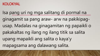 KOLOKYAL
Isa pang uri ng mga salitang di pormal na
ginagamit sa pang araw- arw na pakikipag-
usap. Madalas na ginagamitan ng papaikli o
pakakaltas ng ilang ng ilang titik sa salita
upang mapaikli ang salita o kaya’y
mapagsama ang dalawang salita.
 