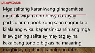 LALAWIGANIN
Mga salitang karaniwang ginagamit sa
mga lalawigan o probinsya o kayay
particular na pook kung saan nagmula o
kilala ang wika. Kapansin-pansin ang mga
lalawiganing salita ay may taglay na
kakaibang tono o bigkas na maaaring
magbigay ng ibang kahulugan dito.
 