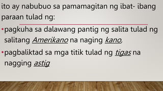 ito ay nabubuo sa pamamagitan ng ibat- ibang
paraan tulad ng:
•pagkuha sa dalawang pantig ng salita tulad ng
salitang Amerikano na naging kano,
•pagbaliktad sa mga titik tulad ng tigas na
nagging astig
 