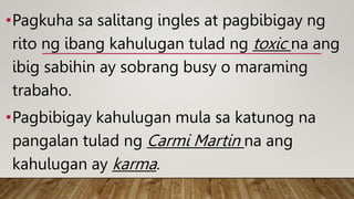 •Pagkuha sa salitang ingles at pagbibigay ng
rito ng ibang kahulugan tulad ng toxic na ang
ibig sabihin ay sobrang busy o maraming
trabaho.
•Pagbibigay kahulugan mula sa katunog na
pangalan tulad ng Carmi Martin na ang
kahulugan ay karma.
 