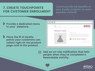 7. CREATE TOUCHPOINTS
FOR CUSTOMER ENROLLMENT
Communicate the benefits of
your loyalty program on every
possible channel!
Provide a dedicated menu
in your webstore.
Place the # of loyalty
points your customers can
collect right on the product
page next to the product.
Add an on-site notification that tells
people when they’ve completed a
Rewardable activity.
 