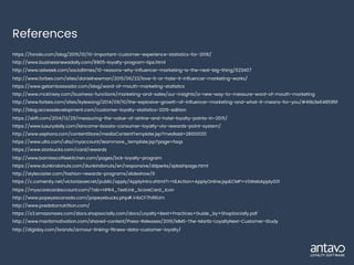 References
https://fonolo.com/blog/2015/10/10-important-customer-experience-statistics-for-2016/
http://www.businessnewsdaily.com/8905-loyalty-program-tips.html
http://www.adweek.com/socialtimes/10-reasons-why-influencer-marketing-is-the-next-big-thing/623407
http://www.forbes.com/sites/danielnewman/2015/06/23/love-it-or-hate-it-influencer-marketing-works/
https://www.getambassador.com/blog/word-of-mouth-marketing-statistics
http://www.mckinsey.com/business-functions/marketing-and-sales/our-insights/a-new-way-to-measure-word-of-mouth-marketing
http://www.forbes.com/sites/kylewong/2014/09/10/the-explosive-growth-of-influencer-marketing-and-what-it-means-for-you/#46b3e648595f
http://blog.accessdevelopment.com/customer-loyalty-statistics-2016-edition
https://skift.com/2014/12/29/measuring-the-value-of-airline-and-hotel-loyalty-points-in-2015/
https://www.luxurydaily.com/lancome-boosts-consumer-loyalty-via-rewards-point-system/
http://www.sephora.com/contentStore/mediaContentTemplate.jsp?mediaId=28100020
https://www.ulta.com/ulta/myaccount/learnmore_template.jsp?page=faqs
https://www.starbucks.com/card/rewards
http://www.barniescoffeekitchen.com/pages/bck-loyalty-program
https://www.dunkindonuts.com/dunkindonuts/en/responsive/ddperks/splashpage.html
http://stylecaster.com/fashion-rewards-programs/slideshow/6
https://c.comenity.net/victoriassecret/public/apply/ApplyIntro.xhtml?r=t&Action=ApplyOnline.jsp&CMP=VSWebApply001
https://myscorecardaccount.com/?ab=HPR4_TextLink_ScoreCard_Icon
http://www.popeyescanada.com/popeyebucks.php#.V4zCF7h96Um
http://www.predatornutrition.com/
https://s3.amazonaws.com/docs.shopsocially.com/docs/Loyalty+Best+Practices+Guide_by+ShopSocially.pdf
http://www.maritzmotivation.com/shared-content/Press-Releases/2016/MMS-The-Maritz-LoyaltyNext-Customer-Study
http://digiday.com/brands/armour-linking-fitness-data-customer-loyalty/
 