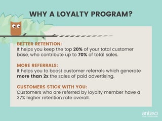 BETTER RETENTION:
It helps you keep the top 20% of your total customer
base, who contribute up to 70% of total sales.
MORE REFERRALS:
It helps you to boost customer referrals which generate
more than 2x the sales of paid advertising.
CUSTOMERS STICK WITH YOU:
Customers who are referred by loyalty member have a
37% higher retention rate overall.
WHY A LOYALTY PROGRAM?
 