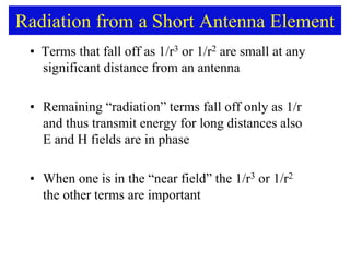 Radiation from a Short Antenna Element
• Terms that fall off as 1/r3 or 1/r2 are small at any
significant distance from an antenna
• Remaining “radiation” terms fall off only as 1/r
and thus transmit energy for long distances also
E and H fields are in phase
• When one is in the “near field” the 1/r3 or 1/r2
the other terms are important
 