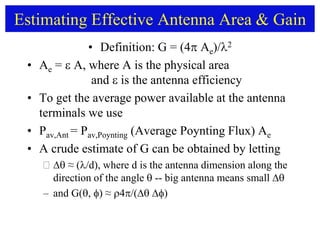 Estimating Effective Antenna Area & Gain
• Definition: G = (4 Ae)/2
• Ae =  A, where A is the physical area
and  is the antenna efficiency
• To get the average power available at the antenna
terminals we use
• Pav,Ant = Pav,Poynting (Average Poynting Flux) Ae
• A crude estimate of G can be obtained by letting
  ≈ (/d), where d is the antenna dimension along the
direction of the angle  -- big antenna means small 
– and G() ≈ /()
 