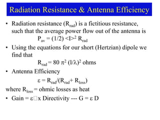 Radiation Resistance & Antenna Efficiency
• Radiation resistance (Rrad) is a fictitious resistance,
such that the average power flow out of the antenna is
Pav = (1/2) <I>2 Rrad
• Using the equations for our short (Hertzian) dipole we
find that
Rrad = 80 2 (l/)2 ohms
• Antenna Efficiency
 = Rrad/(Rrad+ Rloss)
where Rloss = ohmic losses as heat
• Gain =  x Directivity --- G = D
 