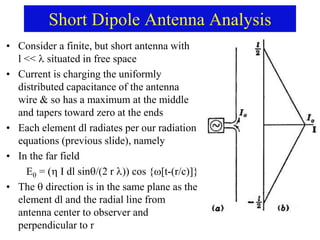 Short Dipole Antenna Analysis
• Consider a finite, but short antenna with
l << situated in free space
• Current is charging the uniformly
distributed capacitance of the antenna
wire & so has a maximum at the middle
and tapers toward zero at the ends
• Each element dl radiates per our radiation
equations (previous slide), namely
• In the far field
E = ( I dl sin/(2 r )) cos {[t-(r/c)]}
• The  direction is in the same plane as the
element dl and the radial line from
antenna center to observer and
perpendicular to r
 