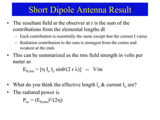Short Dipole Antenna Result
• The resultant field at the observer at r is the sum of the
contributions from the elemental lengths dl
– Each contribution is essentially the same except that the current I varies
– Radiation contribution to the sum is strongest from the center and
weakest at the ends
• This can be summarized as the rms field strength in volts per
meter as
E,rms = [ Io le sin/(2 r )] -- V/m
• What do you think the effective length le & current Io are?
• The radiated power is
Pav = (E,rms)2/(2
 