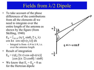 Fields from /2 Dipole
• To take account of the phase
differences of the contributions
from all the elements dl we
need to integrate over the
entire length of the antenna as
shown by the figure (from
Skilling, 1948)
E = ∫±/4 ( Io sine/2 re )
cos kx cos [t-(re/c)] dx
– Integral is from -/4 to /4, i.e.
over the antenna length
• Result of integration
E = (Io/2r) cos [t-(r/c)]
{cos [( /2) cos] / sin}
• We know that Er = E= 0 as
for the Hertzian dipole
 