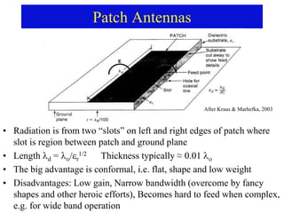 Patch Antennas
• Radiation is from two “slots” on left and right edges of patch where
slot is region between patch and ground plane
• Length d = /r
1/2 Thickness typically ≈ 0.01 
• The big advantage is conformal, i.e. flat, shape and low weight
• Disadvantages: Low gain, Narrow bandwidth (overcome by fancy
shapes and other heroic efforts), Becomes hard to feed when complex,
e.g. for wide band operation
After Kraus & Marhefka, 2003
 