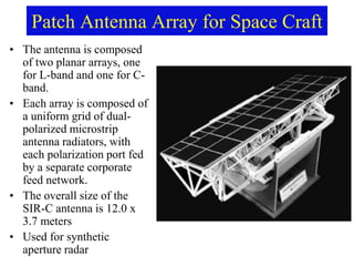 Patch Antenna Array for Space Craft
• The antenna is composed
of two planar arrays, one
for L-band and one for C-
band.
• Each array is composed of
a uniform grid of dual-
polarized microstrip
antenna radiators, with
each polarization port fed
by a separate corporate
feed network.
• The overall size of the
SIR-C antenna is 12.0 x
3.7 meters
• Used for synthetic
aperture radar
 