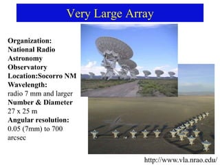 Very Large Array
http://www.vla.nrao.edu/
Organization:
National Radio
Astronomy
Observatory
Location:Socorro NM
Wavelength:
radio 7 mm and larger
Number & Diameter
27 x 25 m
Angular resolution:
0.05 (7mm) to 700
arcsec
 