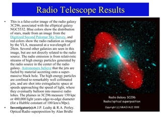 Radio Telescope Results
• This is a false-color image of the radio galaxy
3C296, associated with the elliptical galaxy
NGC5532. Blue colors show the distribution
of stars, made from an image from the
Digitized Second Palomar Sky Survey, and
red colors show the radio radiation as imaged
by the VLA, measured at a wavelength of
20cm. Several other galaxies are seen in this
image, but are not directly related to the radio
source. The radio emission is from relativistic
streams of high energy particles generated by
the radio source in the center of the radio
galaxy. Astronomers believe that the jets are
fueled by material accreting onto a super-
massive black hole. The high energy particles
are confined to remarkably well collimated
jets, and are shot into extragalactic space at
speeds approaching the speed of light, where
they eventually balloon into massive radio
lobes. The plumes in 3C296 measure 150 kpc
or 480,000 light years edge-to-edge diameter
(for a Hubble constant of 100 km/s/Mpc).
• Investigator(s):ﾊ J.P. Leahy & R.A. Perley.
Optical/Radio superposition by Alan Bridle
 