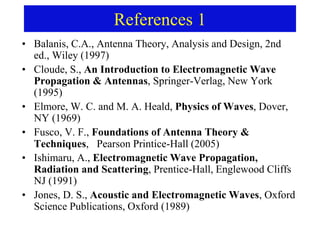 References 1
• Balanis, C.A., Antenna Theory, Analysis and Design, 2nd
ed., Wiley (1997)
• Cloude, S., An Introduction to Electromagnetic Wave
Propagation & Antennas, Springer-Verlag, New York
(1995)
• Elmore, W. C. and M. A. Heald, Physics of Waves, Dover,
NY (1969)
• Fusco, V. F., Foundations of Antenna Theory &
Techniques, Pearson Printice-Hall (2005)
• Ishimaru, A., Electromagnetic Wave Propagation,
Radiation and Scattering, Prentice-Hall, Englewood Cliffs
NJ (1991)
• Jones, D. S., Acoustic and Electromagnetic Waves, Oxford
Science Publications, Oxford (1989)
 