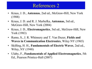 References 2
• Kraus, J. D., Antennas, 2nd ed., McGraw-Hill, New York
(1988)
• Kraus, J. D. and R. J. Marhefka, Antennas, 3rd ed.,
McGraw-Hill, New York (2004)
• Kraus, J. D., Electromagnetics, 3rd ed., McGraw-Hill, New
York (1983)
• Ramo, S., J. R. Whinnery and T. Van Duzer, Fields and
Waves in Communication Electronics, Wiley NY (1965)
• Skilling, H. H., Fundamentals of Electric Waves, 2nd ed.,
Wiley, NY (1948)
• Ulaby, F., Fundamentals of Applied Electromagnetics, 5th
Ed., Pearson Printice-Hall (2007)
 