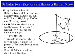 Radiation from a Short Antenna Element or Hertzian Dipole
• Using the Electrodynamic
Retarded Potential A (Vector) we
can derive (see Ramo et al., 1965
or Skilling, 1948, Ulaby, 2007 or
any EM theory book)
E and H fields associated with a
small element of current of
length l (<< ) that has the
current varying as
i = I Sin (t)
• This could be a wire or charge
moving in space, e.g. in the
plasma of the ionosphere or a star
or nebula
• E and H fields at r could be in
the r,  or  directions
 