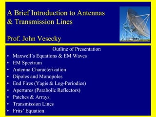 A Brief Introduction to Antennas
& Transmission Lines
Prof. John Vesecky
Outline of Presentation
• Maxwell’s Equations & EM Waves
• EM Spectrum
• Antenna Characterization
• Dipoles and Monopoles
• End Fires (Yagis & Log-Periodics)
• Apertures (Parabolic Reflectors)
• Patches & Arrays
• Transmission Lines
• Friis’ Equation
 