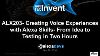 © 2016, Amazon Web Services, Inc. or its Affiliates. All rights reserved.
Nov 29, 2016
ALX203- Creating Voice Experiences
with Alexa Skills- From Idea to
Testing in Two Hours
@alexadevs
 