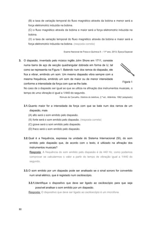 80
(B) a taxa de variação temporal do fluxo magnético através da bobina e menor será a
força eletromotriz induzida na bobina.
(C) o fluxo magnético através da bobina e maior será a força eletromotriz induzida na
bobina.
(D) a taxa de variação temporal do fluxo magnético através da bobina e maior será a
força eletromotriz induzida na bobina. (resposta correta)
Exame Nacional de Física e Química A – 11º ano, 2013, Época Especial
3. O diapasão, inventado pelo músico inglês John Shore em 1711, consiste
numa barra de aço de secção quadrangular dobrada em forma de U, tal
como se representa na Figura 1. Batendo num dos ramos do diapasão, ele
fica a vibrar, emitindo um som. Um mesmo diapasão vibra sempre com a
mesma frequência, emitindo um som de maior ou de menor intensidade
conforme a intensidade da força com que se lhe bate.
No caso de o diapasão ser igual ao que se utiliza na afinação dos instrumentos musicais, o
tempo de uma vibração é igual a 1/440 do segundo.
Rómulo de Carvalho, História do telefone, 2.ª ed., Atlântida, 1962 (adaptado)
3.1.Quanto maior for a intensidade da força com que se bate num dos ramos de um
diapasão, mais
(A) alto será o som emitido pelo diapasão.
(B) forte será o som emitido pelo diapasão. (resposta correta)
(C) grave será o som emitido pelo diapasão.
(D) fraco será o som emitido pelo diapasão.
3.2.Qual é a frequência, expressa na unidade do Sistema Internacional (SI), do som
emitido pelo diapasão que, de acordo com o texto, é utilizado na afinação dos
instrumentos musicais?
Resposta: A frequência do som emitido pelo diapasão é de 440 Hz, como podemos
comprovar se calcularmos o valor a partir do tempo de vibração igual a 1/440 do
segundo.
3.3.O som emitido por um diapasão pode ser analisado se o sinal sonoro for convertido
num sinal elétrico, que é registado num osciloscópio.
3.3.1.Identifique o dispositivo que deve ser ligado ao osciloscópio para que seja
possível analisar o som emitido por um diapasão.
Resposta: O dispositivo que deve ser ligado ao osciloscópio é um microfone.
 