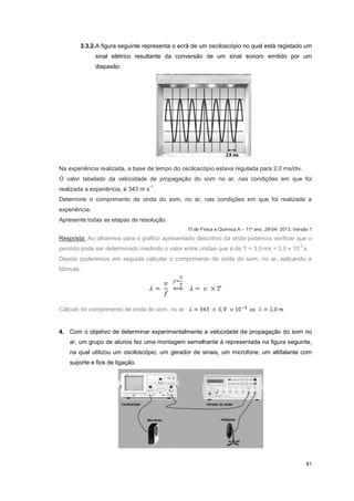 81
3.3.2.A figura seguinte representa o ecrã de um osciloscópio no qual está registado um
sinal elétrico resultante da conversão de um sinal sonoro emitido por um
diapasão.
Na experiência realizada, a base de tempo do osciloscópio estava regulada para 2,0 ms/div.
O valor tabelado da velocidade de propagação do som no ar, nas condições em que foi
realizada a experiência, é 343 m s
-1
.
Determine o comprimento de onda do som, no ar, nas condições em que foi realizada a
experiência.
Apresente todas as etapas de resolução.
TI de Física e Química A – 11º ano, 29-04- 2013, Versão 1
Resposta: Ao olharmos para o gráfico apresentado descritivo da onda podemos verificar que o
período pode ser determinado medindo o valor entre cristas que é de T = 3,0 ms = 3,0 x 10
-3
s.
Depois poderemos em seguida calcular o comprimento de onda do som, no ar, aplicando a
fórmula:
Cálculo do comprimento de onda do som, no ar
4. Com o objetivo de determinar experimentalmente a velocidade de propagação do som no
ar, um grupo de alunos fez uma montagem semelhante à representada na figura seguinte,
na qual utilizou um osciloscópio, um gerador de sinais, um microfone, um altifalante com
suporte e fios de ligação.
 